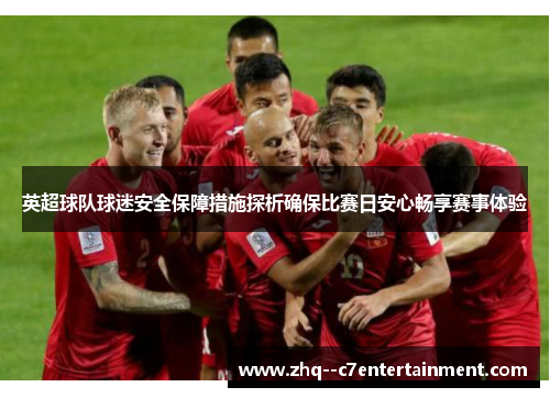 英超球队球迷安全保障措施探析确保比赛日安心畅享赛事体验 英超球队球迷安全保障措施探析确保比赛日安心畅享赛事体验