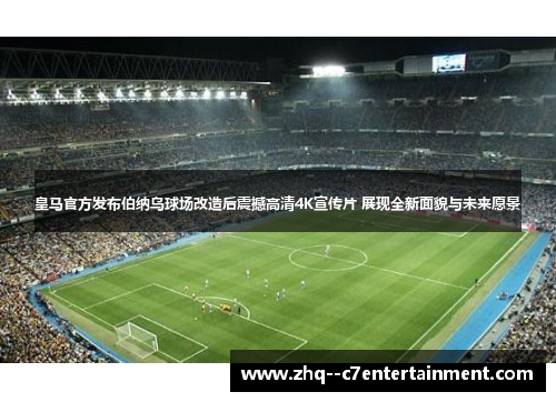 皇马官方发布伯纳乌球场改造后震撼高清4K宣传片 展现全新面貌与未来愿景