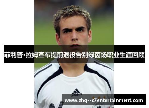 菲利普·拉姆宣布提前退役告别绿茵场职业生涯回顾